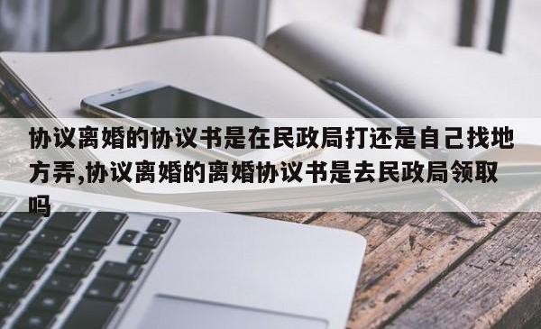 协议离婚的协议书是在民政局打还是自己找地方弄,协议离婚的离婚协议书是去民政局领取吗
