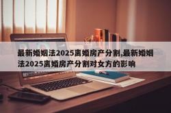 最新婚姻法2025离婚房产分割,最新婚姻法2025离婚房产分割对女方的影响