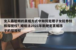 女人最聪明的离婚方式中如何处理子女抚养权和探视权?,婚姻法2021年新规定离婚孩子的探视权