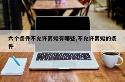 六个条件不允许离婚有哪些,不允许离婚的条件
