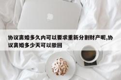 协议离婚多久内可以要求重新分割财产呢,协议离婚多少天可以撤回