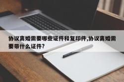 协议离婚需要哪些证件和复印件,协议离婚需要带什么证件?