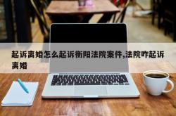 起诉离婚怎么起诉衡阳法院案件,法院咋起诉离婚