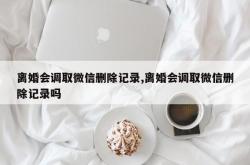 离婚会调取微信删除记录,离婚会调取微信删除记录吗