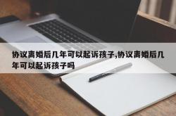 协议离婚后几年可以起诉孩子,协议离婚后几年可以起诉孩子吗